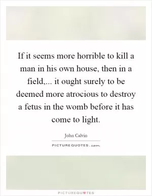 If it seems more horrible to kill a man in his own house, then in a field,... it ought surely to be deemed more atrocious to destroy a fetus in the womb before it has come to light Picture Quote #1