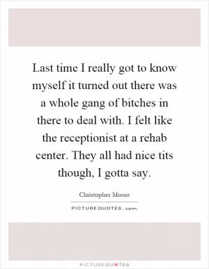 Last time I really got to know myself it turned out there was a whole gang of bitches in there to deal with. I felt like the receptionist at a rehab center. They all had nice tits though, I gotta say Picture Quote #1