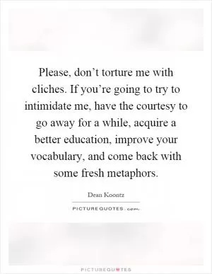 Please, don’t torture me with cliches. If you’re going to try to intimidate me, have the courtesy to go away for a while, acquire a better education, improve your vocabulary, and come back with some fresh metaphors Picture Quote #1
