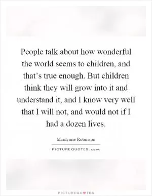 People talk about how wonderful the world seems to children, and that’s true enough. But children think they will grow into it and understand it, and I know very well that I will not, and would not if I had a dozen lives Picture Quote #1
