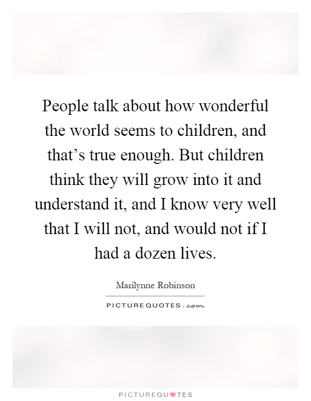 People talk about how wonderful the world seems to children, and that's true enough. But children think they will grow into it and understand it, and I know very well that I will not, and would not if I had a dozen lives Picture Quote #1