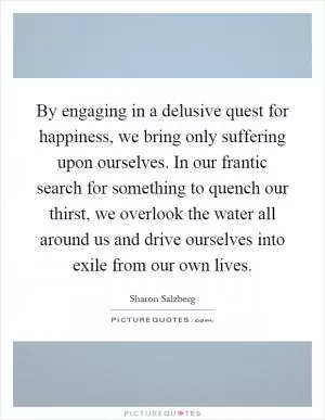 By engaging in a delusive quest for happiness, we bring only suffering upon ourselves. In our frantic search for something to quench our thirst, we overlook the water all around us and drive ourselves into exile from our own lives Picture Quote #1