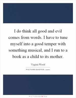 I do think all good and evil comes from words. I have to tune myself into a good temper with something musical, and I run to a book as a child to its mother Picture Quote #1