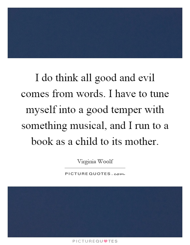 I do think all good and evil comes from words. I have to tune myself into a good temper with something musical, and I run to a book as a child to its mother Picture Quote #1