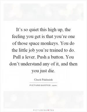 It’s so quiet this high up, the feeling you get is that you’re one of those space monkeys. You do the little job you’re trained to do. Pull a lever. Push a button. You don’t understand any of it, and then you just die Picture Quote #1