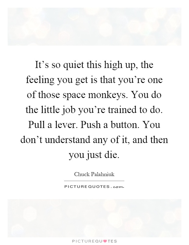 It's so quiet this high up, the feeling you get is that you're one of those space monkeys. You do the little job you're trained to do. Pull a lever. Push a button. You don't understand any of it, and then you just die Picture Quote #1