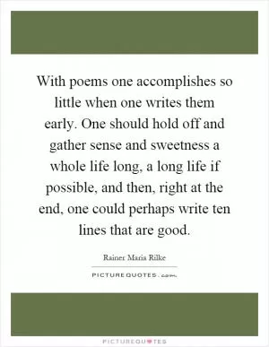 With poems one accomplishes so little when one writes them early. One should hold off and gather sense and sweetness a whole life long, a long life if possible, and then, right at the end, one could perhaps write ten lines that are good Picture Quote #1
