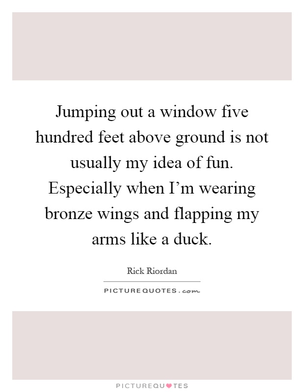Jumping out a window five hundred feet above ground is not usually my idea of fun. Especially when I'm wearing bronze wings and flapping my arms like a duck Picture Quote #1