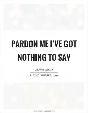 Pardon me I’ve got nothing to say Picture Quote #1