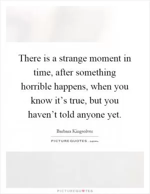There is a strange moment in time, after something horrible happens, when you know it’s true, but you haven’t told anyone yet Picture Quote #1