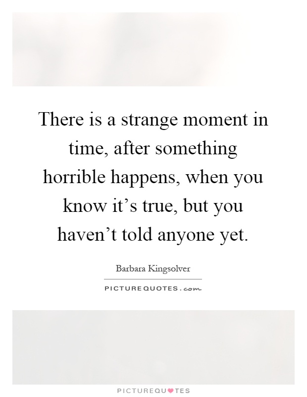 There is a strange moment in time, after something horrible happens, when you know it's true, but you haven't told anyone yet Picture Quote #1