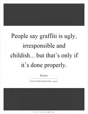 People say graffiti is ugly, irresponsible and childish... but that’s only if it’s done properly Picture Quote #1