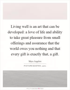 Living well is an art that can be developed: a love of life and ability to take great pleasure from small offerings and assurance that the world owes you nothing and that every gift is exactly that, a gift Picture Quote #1