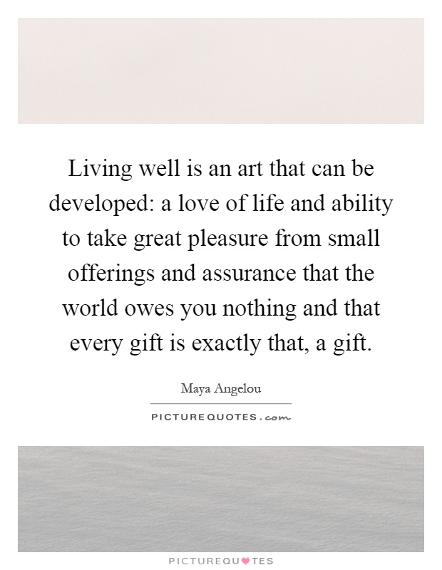 Living well is an art that can be developed: a love of life and ability to take great pleasure from small offerings and assurance that the world owes you nothing and that every gift is exactly that, a gift Picture Quote #1