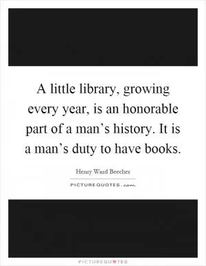 A little library, growing every year, is an honorable part of a man’s history. It is a man’s duty to have books Picture Quote #1