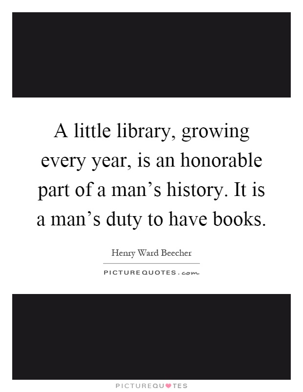 A little library, growing every year, is an honorable part of a man's history. It is a man's duty to have books Picture Quote #1