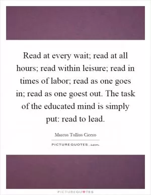 Read at every wait; read at all hours; read within leisure; read in times of labor; read as one goes in; read as one goest out. The task of the educated mind is simply put: read to lead Picture Quote #1