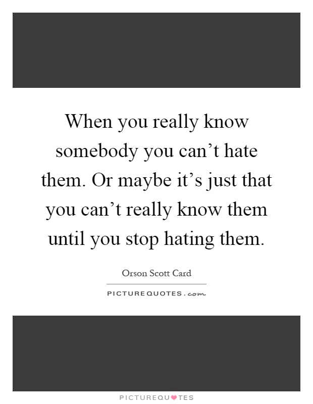When you really know somebody you can't hate them. Or maybe it's just that you can't really know them until you stop hating them Picture Quote #1