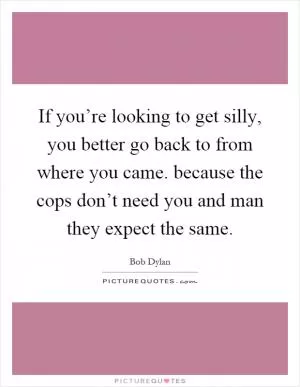 If you’re looking to get silly, you better go back to from where you came. because the cops don’t need you and man they expect the same Picture Quote #1