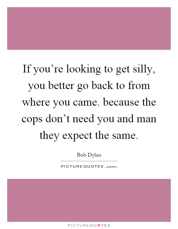 If you're looking to get silly, you better go back to from where you came. because the cops don't need you and man they expect the same Picture Quote #1