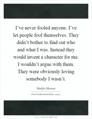I’ve never fooled anyone. I’ve let people fool themselves. They didn’t bother to find out who and what I was. Instead they would invent a character for me. I wouldn’t argue with them. They were obviously loving somebody I wasn’t Picture Quote #1