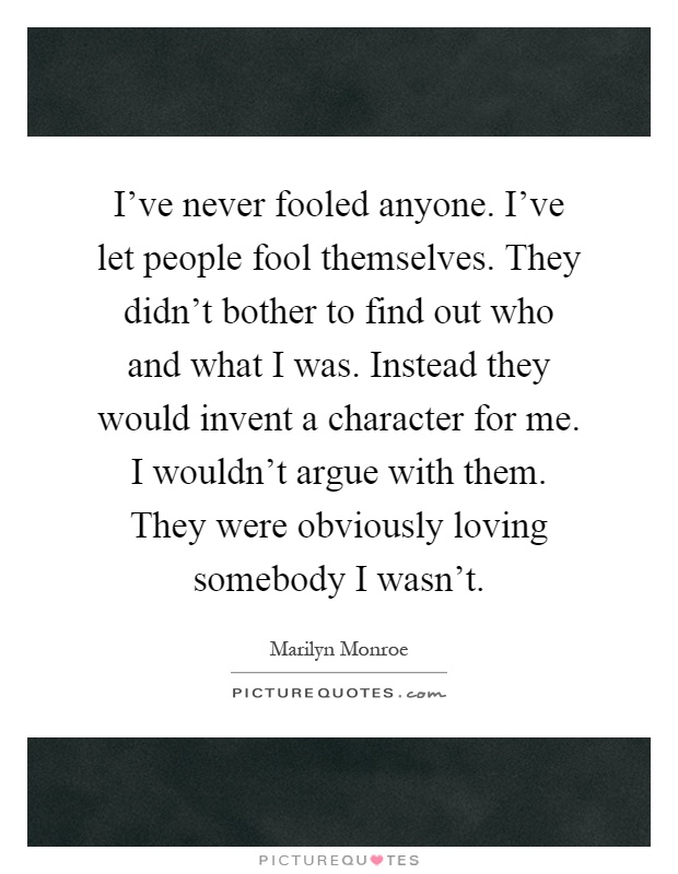 I've never fooled anyone. I've let people fool themselves. They didn't bother to find out who and what I was. Instead they would invent a character for me. I wouldn't argue with them. They were obviously loving somebody I wasn't Picture Quote #1