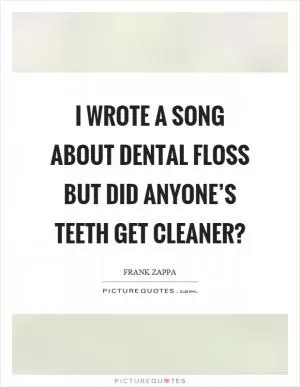 I wrote a song about dental floss but did anyone’s teeth get cleaner? Picture Quote #1