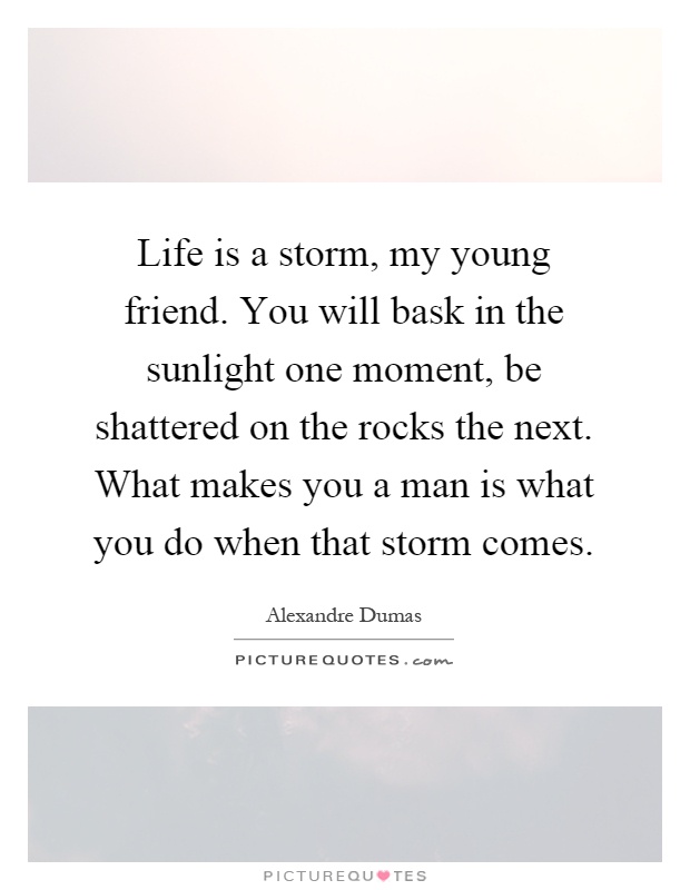Life is a storm, my young friend. You will bask in the sunlight one moment, be shattered on the rocks the next. What makes you a man is what you do when that storm comes Picture Quote #1