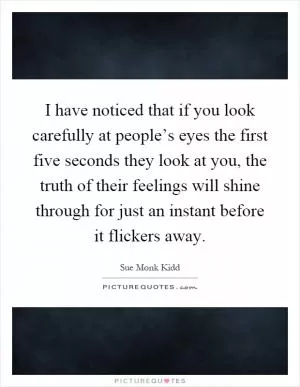 I have noticed that if you look carefully at people’s eyes the first five seconds they look at you, the truth of their feelings will shine through for just an instant before it flickers away Picture Quote #1