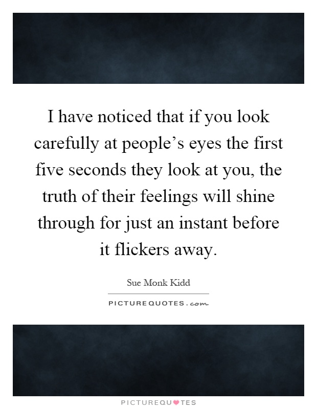 I have noticed that if you look carefully at people's eyes the first five seconds they look at you, the truth of their feelings will shine through for just an instant before it flickers away Picture Quote #1