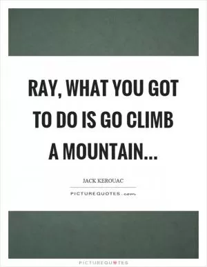 Ray, what you got to do is go climb a mountain Picture Quote #1