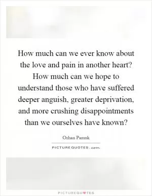 How much can we ever know about the love and pain in another heart? How much can we hope to understand those who have suffered deeper anguish, greater deprivation, and more crushing disappointments than we ourselves have known? Picture Quote #1