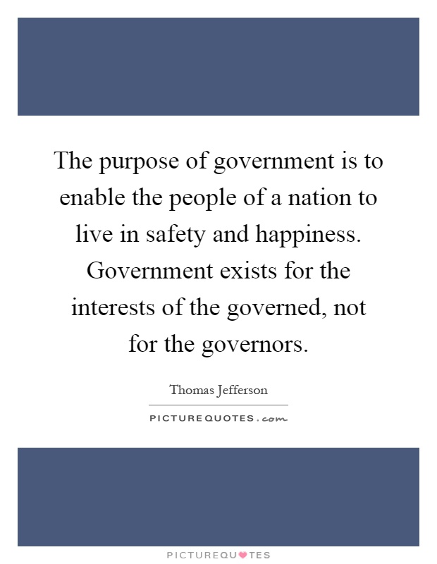The purpose of government is to enable the people of a nation to live in safety and happiness. Government exists for the interests of the governed, not for the governors Picture Quote #1