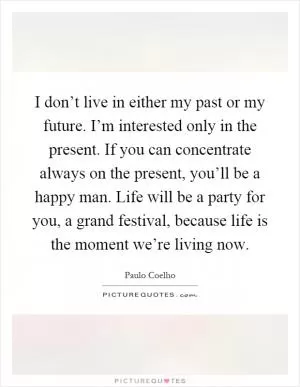 I don’t live in either my past or my future. I’m interested only in the present. If you can concentrate always on the present, you’ll be a happy man. Life will be a party for you, a grand festival, because life is the moment we’re living now Picture Quote #1