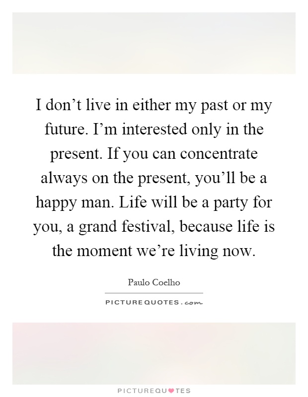 I don't live in either my past or my future. I'm interested only in the present. If you can concentrate always on the present, you'll be a happy man. Life will be a party for you, a grand festival, because life is the moment we're living now Picture Quote #1