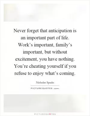 Never forget that anticipation is an important part of life. Work’s important, family’s important, but without excitement, you have nothing. You’re cheating yourself if you refuse to enjoy what’s coming Picture Quote #1
