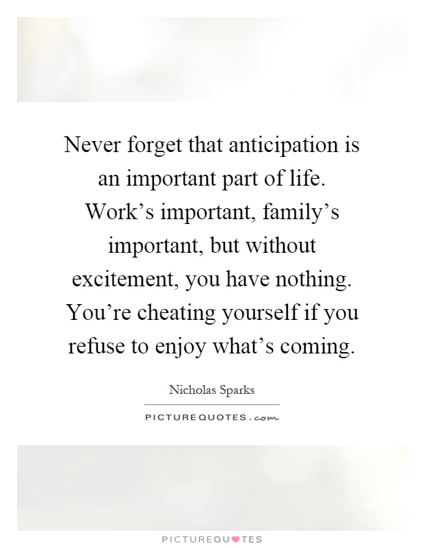 Never forget that anticipation is an important part of life. Work's important, family's important, but without excitement, you have nothing. You're cheating yourself if you refuse to enjoy what's coming Picture Quote #1
