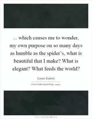 ... which causes me to wonder, my own purpose on so many days as humble as the spider’s, what is beautiful that I make? What is elegant? What feeds the world? Picture Quote #1
