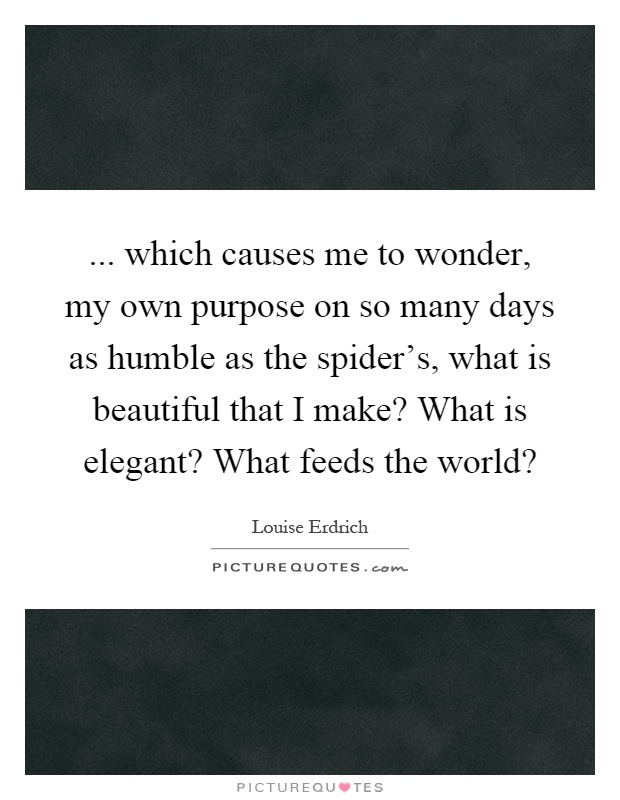 ... which causes me to wonder, my own purpose on so many days as humble as the spider's, what is beautiful that I make? What is elegant? What feeds the world? Picture Quote #1