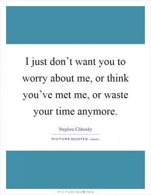 I just don’t want you to worry about me, or think you’ve met me, or waste your time anymore Picture Quote #1
