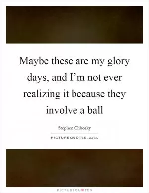 Maybe these are my glory days, and I’m not ever realizing it because they involve a ball Picture Quote #1