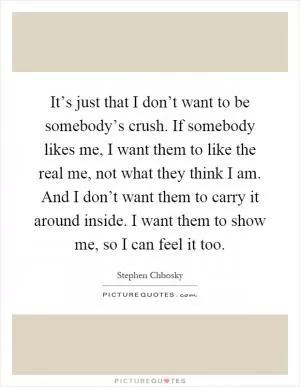 It’s just that I don’t want to be somebody’s crush. If somebody likes me, I want them to like the real me, not what they think I am. And I don’t want them to carry it around inside. I want them to show me, so I can feel it too Picture Quote #1