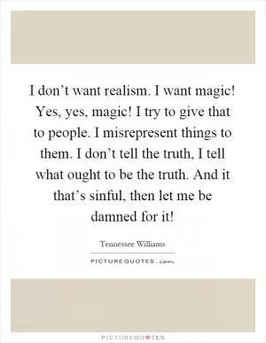 I don’t want realism. I want magic! Yes, yes, magic! I try to give that to people. I misrepresent things to them. I don’t tell the truth, I tell what ought to be the truth. And it that’s sinful, then let me be damned for it! Picture Quote #1