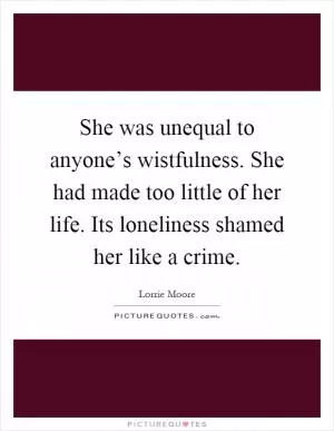 She was unequal to anyone’s wistfulness. She had made too little of her life. Its loneliness shamed her like a crime Picture Quote #1