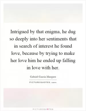 Intrigued by that enigma, he dug so deeply into her sentiments that in search of interest he found love, because by trying to make her love him he ended up falling in love with her Picture Quote #1