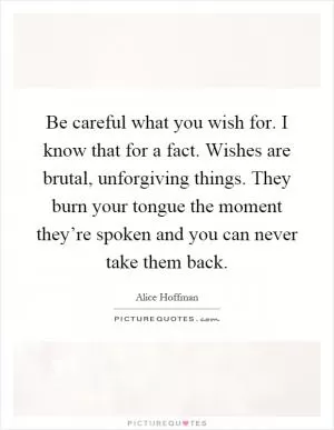 Be careful what you wish for. I know that for a fact. Wishes are brutal, unforgiving things. They burn your tongue the moment they’re spoken and you can never take them back Picture Quote #1