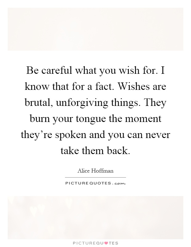 Be careful what you wish for. I know that for a fact. Wishes are brutal, unforgiving things. They burn your tongue the moment they're spoken and you can never take them back Picture Quote #1
