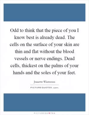 Odd to think that the piece of you I know best is already dead. The cells on the surface of your skin are thin and flat without the blood vessels or nerve endings. Dead cells, thickest on the palms of your hands and the soles of your feet Picture Quote #1