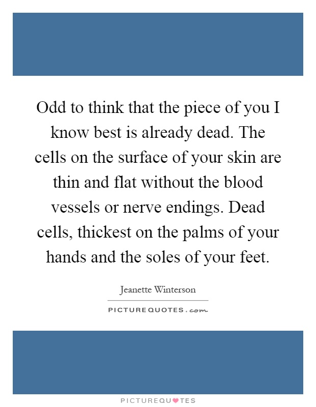 Odd to think that the piece of you I know best is already dead. The cells on the surface of your skin are thin and flat without the blood vessels or nerve endings. Dead cells, thickest on the palms of your hands and the soles of your feet Picture Quote #1