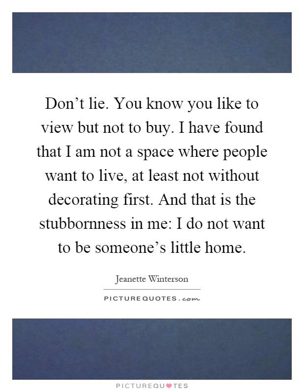 Don't lie. You know you like to view but not to buy. I have found that I am not a space where people want to live, at least not without decorating first. And that is the stubbornness in me: I do not want to be someone's little home Picture Quote #1
